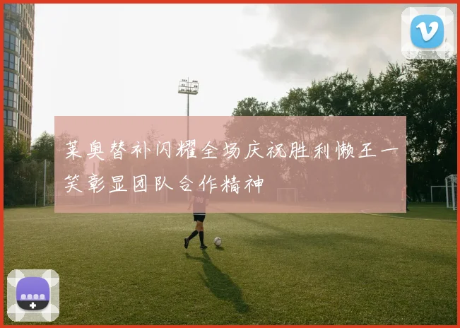 莱奥替补闪耀全场庆祝胜利懒王一笑彰显团队合作精神
