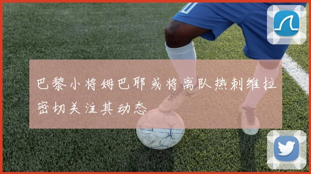 巴黎小将姆巴耶或将离队热刺维拉密切关注其动态