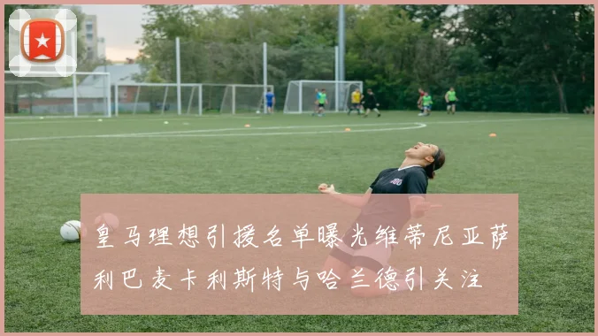 皇马理想引援名单曝光维蒂尼亚萨利巴麦卡利斯特与哈兰德引关注