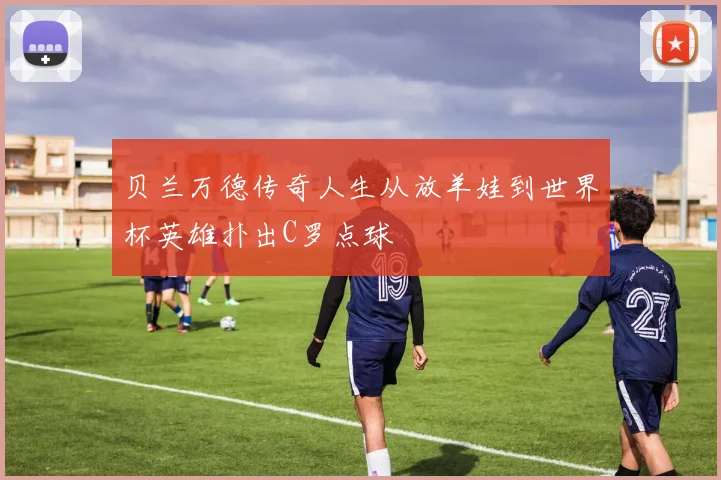 贝兰万德传奇人生从放羊娃到世界杯英雄扑出C罗点球