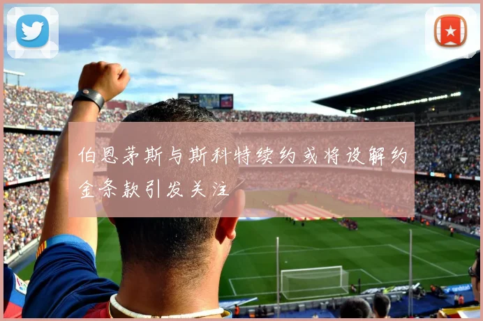 伯恩茅斯与斯科特续约或将设解约金条款引发关注