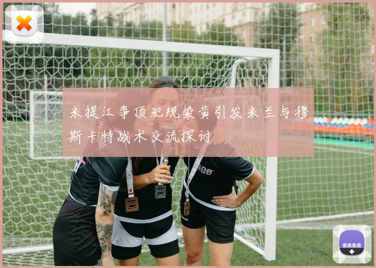 米提江争顶犯规染黄引发米兰与穆斯卡特战术交流探讨