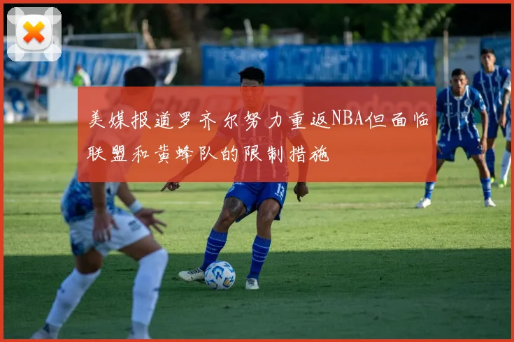 美媒报道罗齐尔努力重返NBA但面临联盟和黄蜂队的限制措施