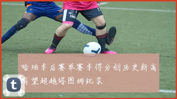 哈珀季后赛单赛季得分创历史新高有望超越塔图姆纪录