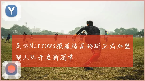 美记Murrows报道格莱姆斯正式加盟湖人队开启新篇章