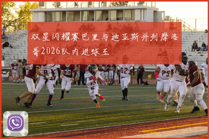 双星闪耀赛巴里与迪亚斯并列摩洛哥2026队内进球王