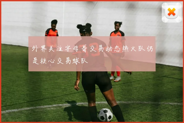 外界关注字母哥交易动态热火队仍是核心交易球队
