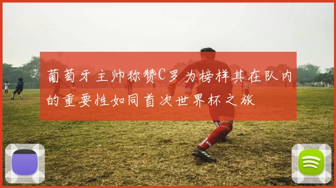 葡萄牙主帅称赞C罗为榜样其在队内的重要性如同首次世界杯之旅