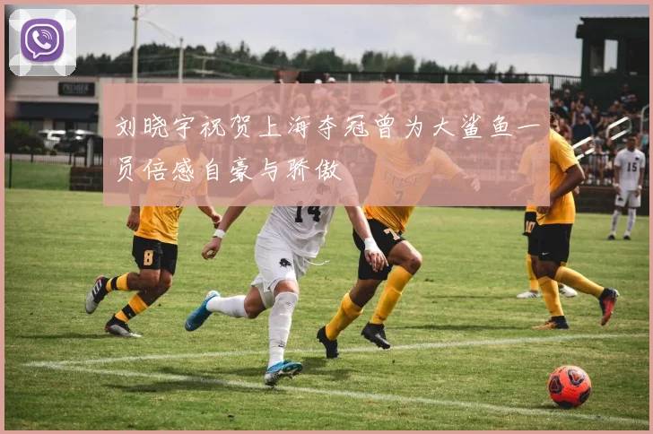 刘晓宇祝贺上海夺冠曾为大鲨鱼一员倍感自豪与骄傲