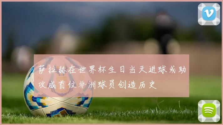萨拉赫在世界杯生日当天进球或助攻成首位非洲球员创造历史