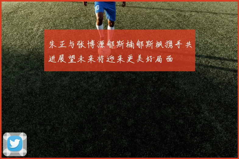 朱正与张博源郇斯楠郇斯枫携手共进展望未来将迎来更美好局面
