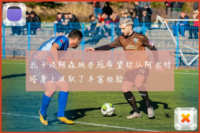 扎卡谈阿森纳夺冠希望称从阿尔特塔身上汲取了丰富经验