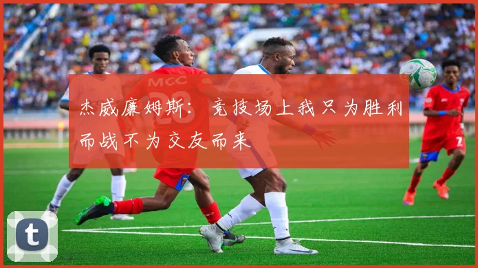 杰威廉姆斯：竞技场上我只为胜利而战不为交友而来