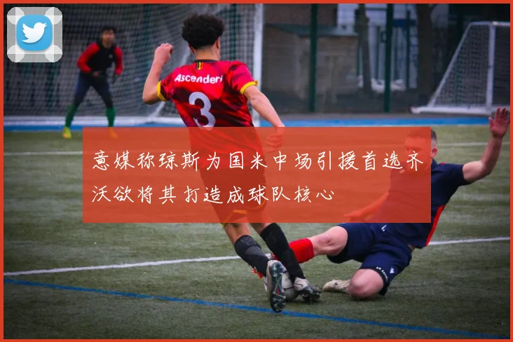 意媒称琼斯为国米中场引援首选齐沃欲将其打造成球队核心